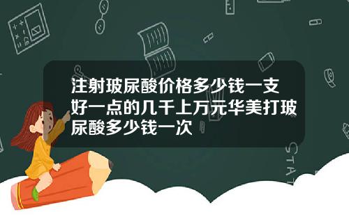 注射玻尿酸价格多少钱一支好一点的几千上万元华美打玻尿酸多少钱一次