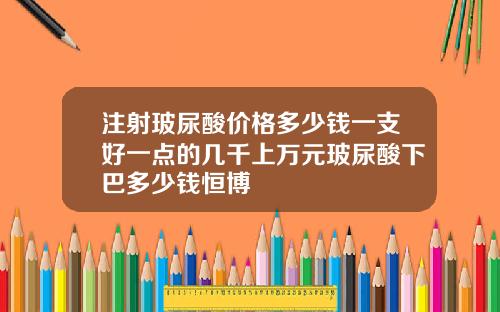 注射玻尿酸价格多少钱一支好一点的几千上万元玻尿酸下巴多少钱恒博