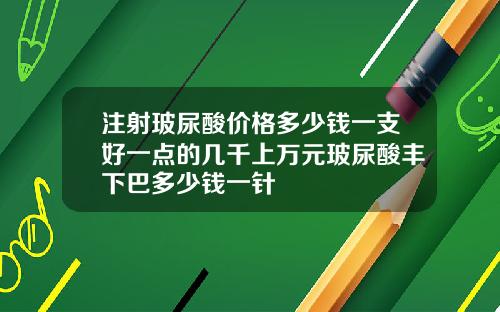 注射玻尿酸价格多少钱一支好一点的几千上万元玻尿酸丰下巴多少钱一针