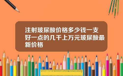 注射玻尿酸价格多少钱一支好一点的几千上万元玻尿酸最新价格