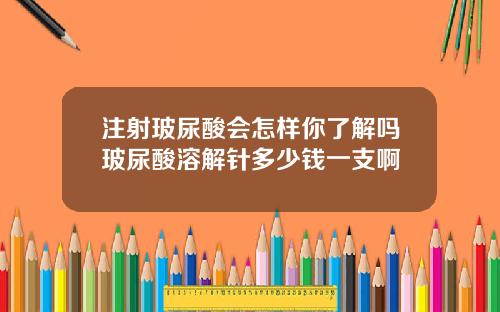 注射玻尿酸会怎样你了解吗玻尿酸溶解针多少钱一支啊