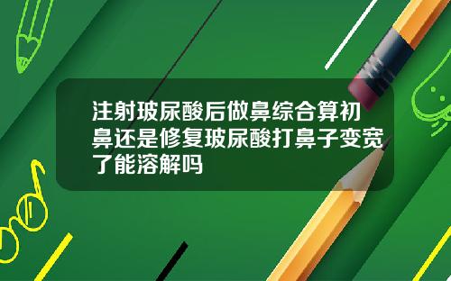 注射玻尿酸后做鼻综合算初鼻还是修复玻尿酸打鼻子变宽了能溶解吗