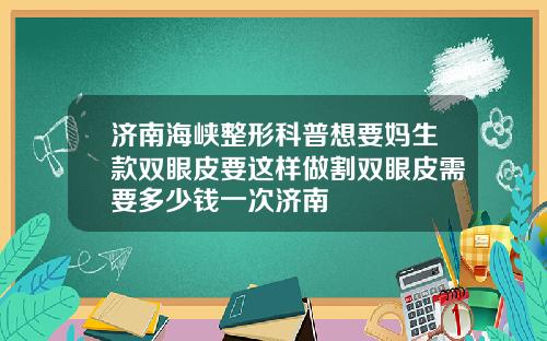 济南海峡整形科普想要妈生款双眼皮要这样做割双眼皮需要多少钱一次济南