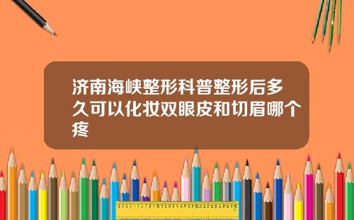 济南海峡整形科普整形后多久可以化妆双眼皮和切眉哪个疼