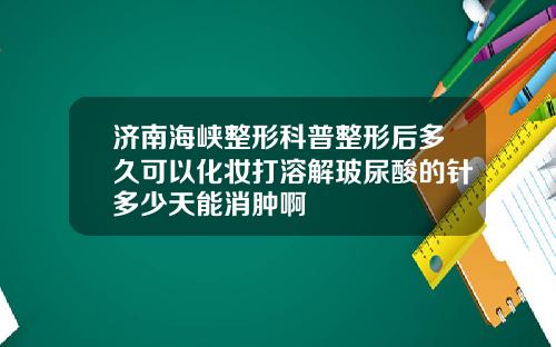 济南海峡整形科普整形后多久可以化妆打溶解玻尿酸的针多少天能消肿啊