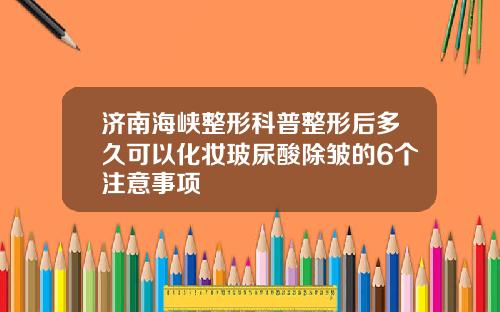 济南海峡整形科普整形后多久可以化妆玻尿酸除皱的6个注意事项