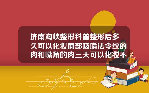 济南海峡整形科普整形后多久可以化妆面部吸脂法令纹的肉和嘴角的肉三天可以化妆不