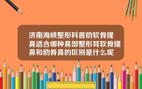 济南海峡整形科普肋软骨隆鼻适合哪种鼻部整形耳软骨隆鼻和肋骨鼻的区别是什么呢