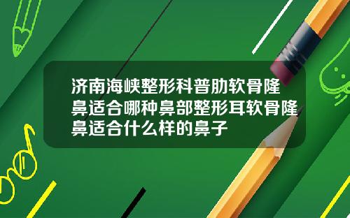济南海峡整形科普肋软骨隆鼻适合哪种鼻部整形耳软骨隆鼻适合什么样的鼻子