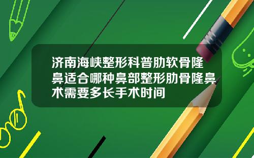 济南海峡整形科普肋软骨隆鼻适合哪种鼻部整形肋骨隆鼻术需要多长手术时间