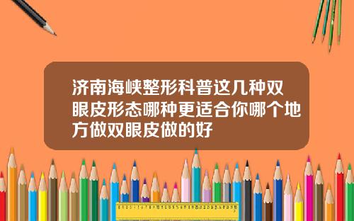 济南海峡整形科普这几种双眼皮形态哪种更适合你哪个地方做双眼皮做的好