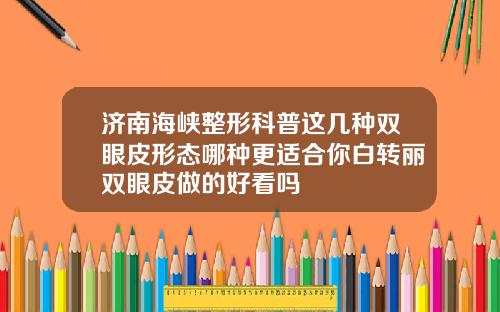 济南海峡整形科普这几种双眼皮形态哪种更适合你白转丽双眼皮做的好看吗