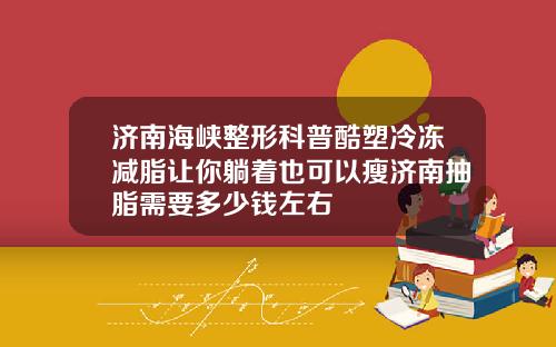 济南海峡整形科普酷塑冷冻减脂让你躺着也可以瘦济南抽脂需要多少钱左右