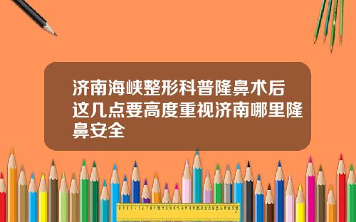 济南海峡整形科普隆鼻术后这几点要高度重视济南哪里隆鼻安全