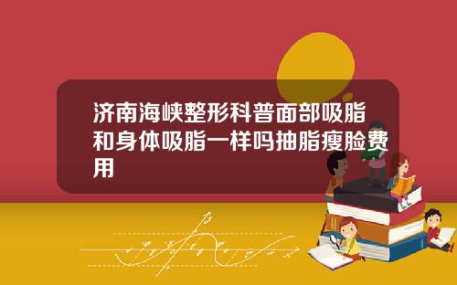 济南海峡整形科普面部吸脂和身体吸脂一样吗抽脂瘦脸费用