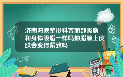 济南海峡整形科普面部吸脂和身体吸脂一样吗抽脂脸上皮肤会变得紧致吗