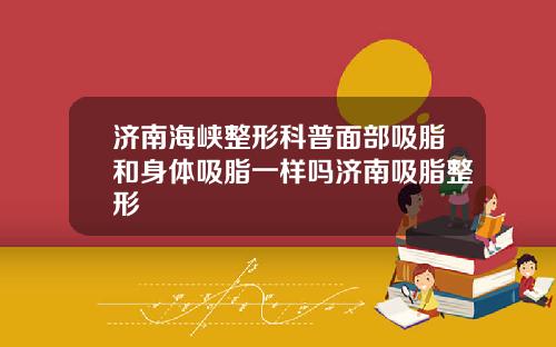 济南海峡整形科普面部吸脂和身体吸脂一样吗济南吸脂整形