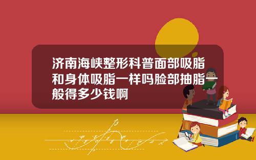 济南海峡整形科普面部吸脂和身体吸脂一样吗脸部抽脂一般得多少钱啊