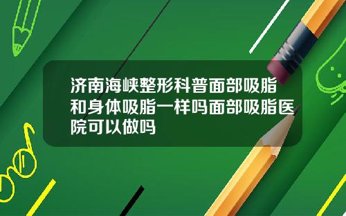 济南海峡整形科普面部吸脂和身体吸脂一样吗面部吸脂医院可以做吗