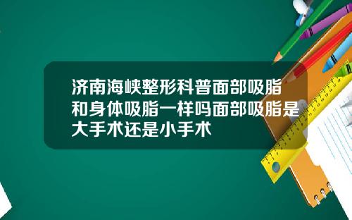 济南海峡整形科普面部吸脂和身体吸脂一样吗面部吸脂是大手术还是小手术