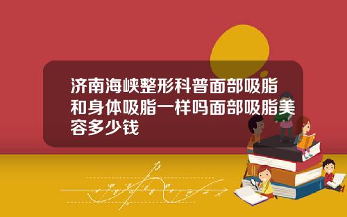 济南海峡整形科普面部吸脂和身体吸脂一样吗面部吸脂美容多少钱
