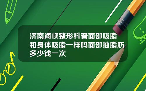 济南海峡整形科普面部吸脂和身体吸脂一样吗面部抽脂肪多少钱一次