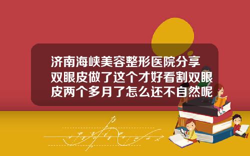 济南海峡美容整形医院分享双眼皮做了这个才好看割双眼皮两个多月了怎么还不自然呢