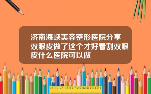 济南海峡美容整形医院分享双眼皮做了这个才好看割双眼皮什么医院可以做