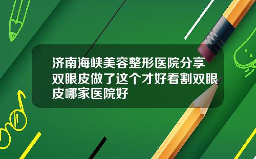 济南海峡美容整形医院分享双眼皮做了这个才好看割双眼皮哪家医院好