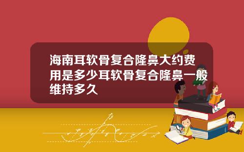海南耳软骨复合隆鼻大约费用是多少耳软骨复合隆鼻一般维持多久