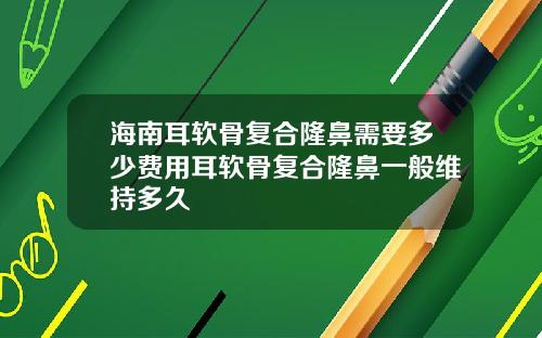 海南耳软骨复合隆鼻需要多少费用耳软骨复合隆鼻一般维持多久