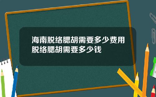 海南脱络腮胡需要多少费用脱络腮胡需要多少钱