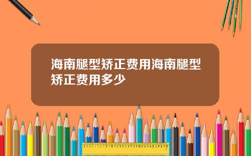 海南腿型矫正费用海南腿型矫正费用多少