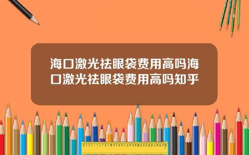 海口激光祛眼袋费用高吗海口激光祛眼袋费用高吗知乎