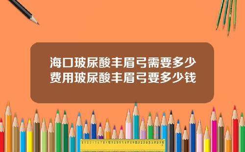 海口玻尿酸丰眉弓需要多少费用玻尿酸丰眉弓要多少钱