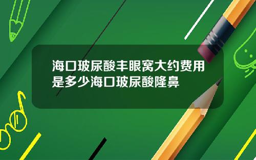海口玻尿酸丰眼窝大约费用是多少海口玻尿酸隆鼻