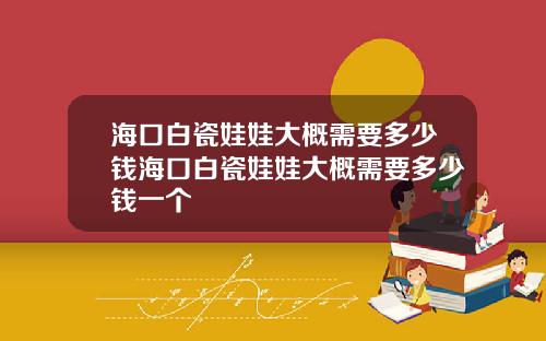 海口白瓷娃娃大概需要多少钱海口白瓷娃娃大概需要多少钱一个