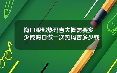 海口眼部热玛吉大概需要多少钱海口做一次热玛吉多少钱