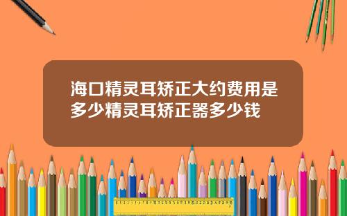 海口精灵耳矫正大约费用是多少精灵耳矫正器多少钱
