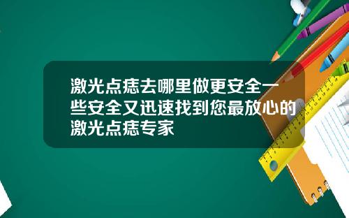 激光点痣去哪里做更安全一些安全又迅速找到您最放心的激光点痣专家