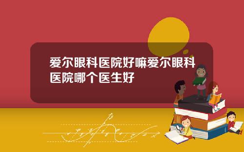 爱尔眼科医院好嘛爱尔眼科医院哪个医生好