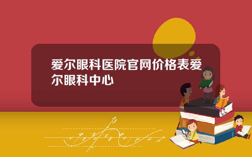 爱尔眼科医院官网价格表爱尔眼科中心