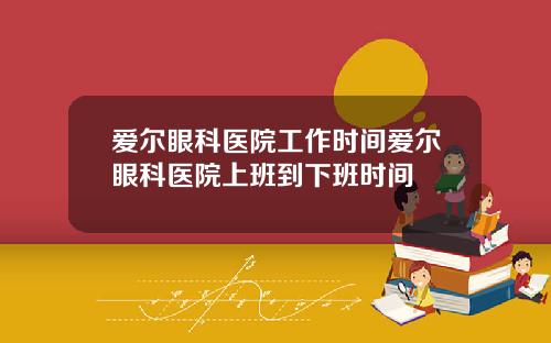 爱尔眼科医院工作时间爱尔眼科医院上班到下班时间