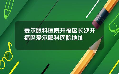 爱尔眼科医院开福区长沙开福区爱尔眼科医院地址