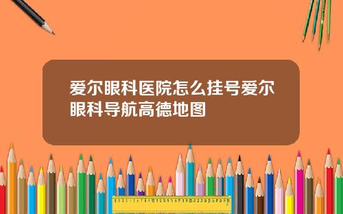 爱尔眼科医院怎么挂号爱尔眼科导航高德地图