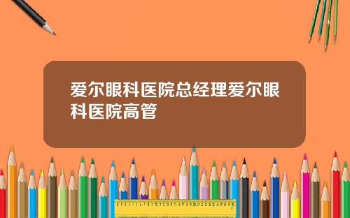 爱尔眼科医院总经理爱尔眼科医院高管