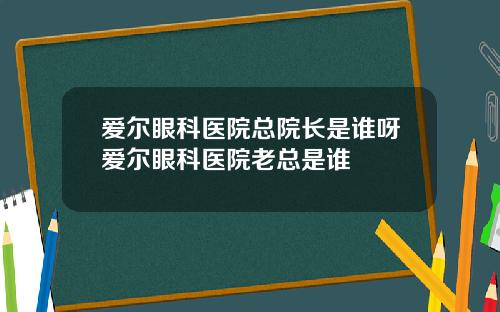 爱尔眼科医院总院长是谁呀爱尔眼科医院老总是谁