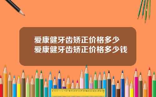 爱康健牙齿矫正价格多少 爱康健牙齿矫正价格多少钱