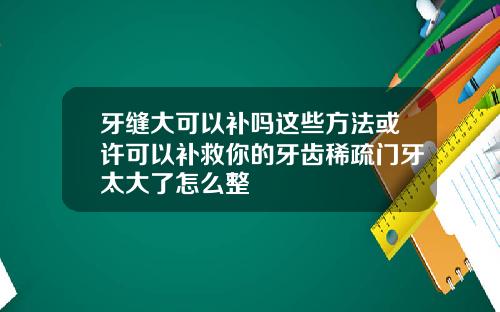 牙缝大可以补吗这些方法或许可以补救你的牙齿稀疏门牙太大了怎么整