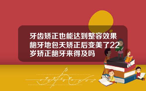 牙齿矫正也能达到整容效果龅牙地包天矫正后变美了22岁矫正龅牙来得及吗